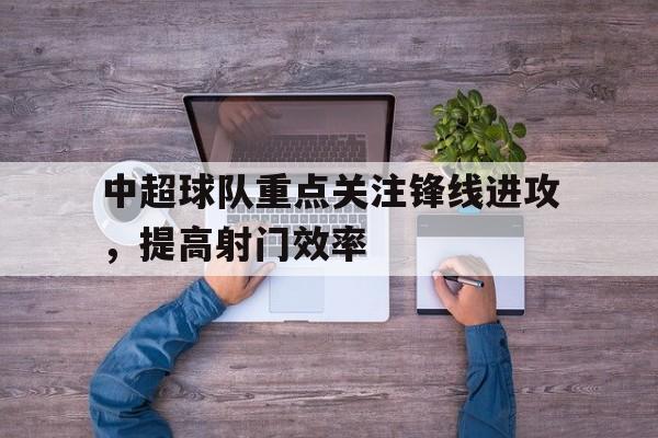 关于中超球队重点关注锋线进攻，提高射门效率的信息
