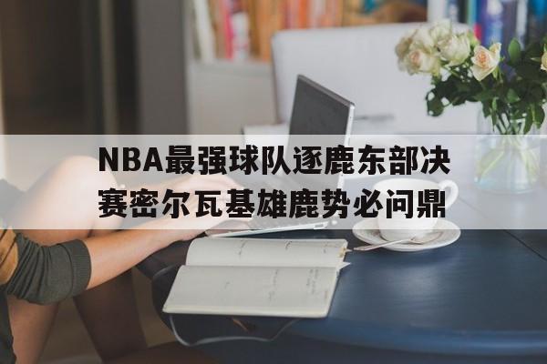 NBA最强球队逐鹿东部决赛密尔瓦基雄鹿势必问鼎的简单介绍