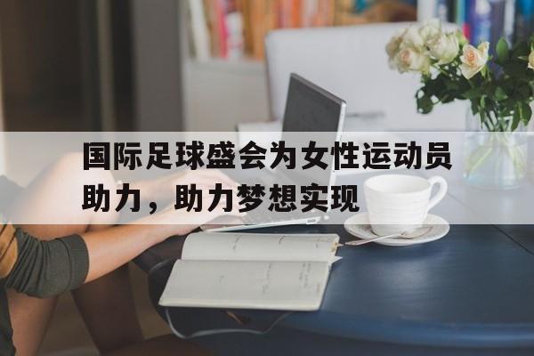 国际足球盛会为女性运动员助力，助力梦想实现的简单介绍