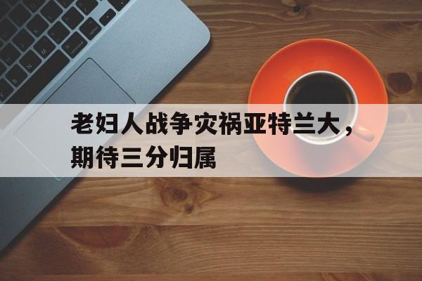 老妇人战争灾祸亚特兰大，期待三分归属的简单介绍