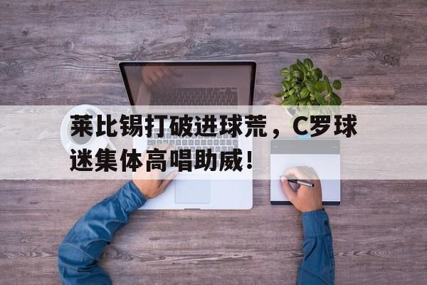 莱比锡打破进球荒，C罗球迷集体高唱助威！